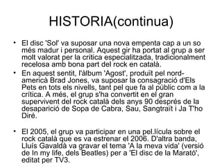 HISTORIA(continua) El disc 'Sol' va suposar una nova empenta cap a un so més madur i personal. Aquest gir ha portat al grup a ser molt valorat per la crítica especialitzada, tradicionalment recelosa amb bona part del rock en català. En aquest sentit, l'àlbum 'Agost', produït pel nord-americà Brad Jones, va suposar la consagració d'Els Pets en tots els nivells, tant pel que fa al públic com a la crítica. A més, el grup s'ha convertit en el gran supervivent del rock català dels anys 90 després de la desaparició de Sopa de Cabra, Sau, Sangtraït i Ja T'ho Diré.  El 2005, el grup va participar en una pel.lícula sobre el rock català que es va estrenar el 2006. D'altra banda, Lluís Gavaldà va gravar el tema 'A la meva vida' (versió de In my life, dels Beatles) per a 'El disc de la Marató', editat per TV3.  