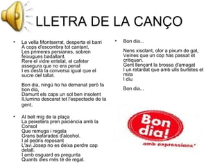 LLETRA DE LA CANÇO  La vella Montserrat, desperta el barri A cops d'escombra tot cantant, Les primeres persianes, sobren feixugues badallant. Rere el vidre entelat, el cafeter assegura que no era penal I es desfà la conversa igual que el sucre del tallat. Bon dia, ningú ho ha demanat però fa bon dia, Damunt els caps un sol ben insolent Il.lumina descarat tot l'espectacle de la gent . Al bell mig de la plaça La peixetera pren paciència amb la Consol Que remuga i regala Grans bafarades d'alcohol. I al pedrís reposant L'avi Josep no es deixa perdre cap detall. I amb esguard es pregunta Quants dies més té de regal. Bon dia... Nens xisclant, olor a pixum de gat, Veïnes que un cop has passat et critiquen. Gent llençant la brossa d'amagat I un retardat que amb ulls burletes et mira I diu Bon dia... 