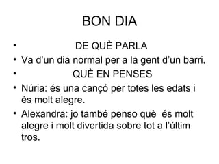 BON DIA DE QUÈ PARLA Va d’un dia normal per a la gent d’un barri. QUÈ EN PENSES Núria: és una cançó per totes les edats i és molt alegre. Alexandra: jo també penso què  és molt alegre i molt divertida sobre tot a l’últim tros.  
