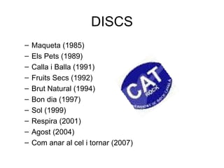 DISCS Maqueta (1985) Els Pets (1989) Calla i Balla (1991) Fruits Secs (1992) Brut Natural (1994) Bon dia (1997) Sol (1999) Respira (2001) Agost (2004) Com anar al cel i tornar (2007) 