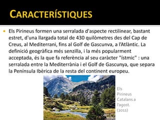    Els Pirineus formen una serralada d'aspecte rectilinear, bastant
    estret, d'una llargada total de 430 quilòmetres des del Cap de
    Creus, al Mediterrani, fins al Golf de Gascunva, a l’Atlàntic. La
    definició geogràfica més senzilla, i la més popularment
    acceptada, és la que fa referència al seu caràcter "ístmic" : una
    serralada entre la Mediterrània i el Golf de Gascunya, que separa
    la Península Ibèrica de la resta del continent europeu.


                                                    Els
                                                    Pirineus
                                                    Catalans a
                                                    l’agost.
                                                    (2011)
 