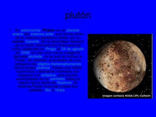 plutón
• En astronomía, Plutón es un planeta
enano del sistema solar, que forma parte
de un sistema planetario doble con su
satélite Caronte. En la Asamblea General
de la Unión Astronómica Internacional
(UAI) celebrada en Praga el 24 de agosto
de 2006 se creó una nueva categoría
llamada plutoide, en la que se incluye a
Plutón. Es también el prototipo de una
categoría de objetos transneptunianos
denominada plutinos. Posee una órbita
excéntrica y altamente inclinada con
respecto a la eclíptica, que recorre
acercándose en su perihelio hasta el
interior de la órbita de Neptuno. El
sistema Plutón-Caronte posee dos
satélites: Nix e Hidra.
 