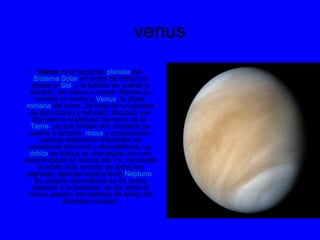 venus
• Venus es el segundo planeta del
Sistema Solar en orden de distancia
desde el Sol, y el tercero en cuanto a
tamaño, de menor a mayor. Recibe su
nombre en honor a Venus, la diosa
romana del amor. Se trata de un planeta
de tipo rocoso y terrestre, llamado con
frecuencia el planeta hermano de la
Tierra, ya que ambos son similares en
cuanto a tamaño, masa y composición,
aunque totalmente diferentes en
cuestiones térmicas y atmosféricas. La
órbita de Venus es una elipse con una
excentricidad de menos del 1%, formando
la órbita más circular de todos los
planetas; apenas supera la de Neptuno.
Su presión atmosférica es 94 veces
superior a la terrestre; es por tanto la
mayor presión atmosférica de todos los
planetas rocosos
 