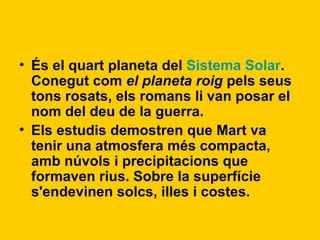 És el quart planeta del  Sistema Solar . Conegut com  el planeta roig  pels seus tons rosats, els romans li van posar el nom del deu de la guerra. Els estudis demostren que Mart va tenir una atmosfera més compacta, amb núvols i precipitacions que formaven rius. Sobre la superfície s'endevinen solcs, illes i costes.   