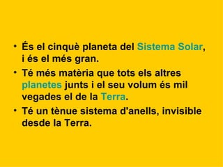 És el cinquè planeta del  Sistema Solar , i és el més gran.  Té més matèria que tots els altres  planetes  junts i el seu volum és mil vegades el de la  Terra . Té un tènue sistema d'anells, invisible desde la Terra.  