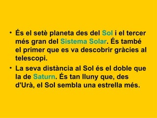 És el setè planeta des del  Sol  i el tercer més gran del  Sistema Solar . És també el primer que es va descobrir gràcies al telescopi. La seva distància al Sol és el doble que la de  Saturn . És tan lluny que, des d'Urà, el Sol sembla una estrella més.   