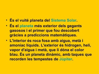 És el vuité planeta del  Sistema Solar . És el  planeta  més exterior dels gegants gasosos i el primer que fou descobert gràcies a prediccions matemàtiques. L'interior és roca fosa amb aigua, metà i amoníac líquids. L'exterior és hidrogen, heli, vapor d'aigua i metà, que li dóna el color blau. És un planeta dinàmic, amb taques que recorden les tempestes de  Júpiter . 