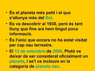 És el planeta més petit i el que s'allunya més del  Sol .  Es va descobrir al 1930, però és tant lluny que fins ara hem tingut poca informació.  És l'únic que encara no ha estat visitat per cap nau terrestre. El  13 de setembre  de  2006 , Plutó va deixar de ser considerat oficialment un  planeta , i se'l va incloure en la categoria de  planeta nan . 
