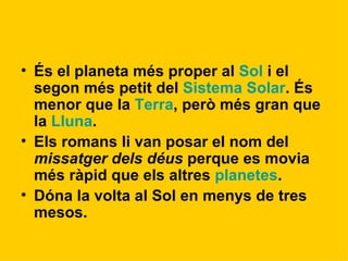 És el planeta més proper al  Sol  i el segon més petit del  Sistema Solar . És menor que la  Terra , però més gran que la  Lluna . Els romans li van posar el nom del  missatger dels déus  perque es movia més ràpid que els altres  planetes .  Dóna la volta al Sol en menys de tres mesos.   