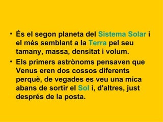 És el segon planeta del  Sistema Solar  i el més semblant a la  Terra  pel seu tamany, massa, densitat i volum. Els primers astrònoms pensaven que Venus eren dos cossos diferents perquè, de vegades es veu una mica abans de sortir el  Sol  i, d'altres, just després de la posta.   