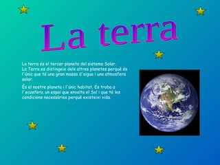La terra La terra és el tercer planeta del sistema Solar. La Terra es distingeix dels altres planetes perquè és l'únic que té una gran massa d'aigua i una atmosfera solar.  És el nostre planeta i l'únic habitat. Es troba a l' ecosfera , un espai que envolta el Sol i que té les condicions necessàries perquè existeixi vida. 