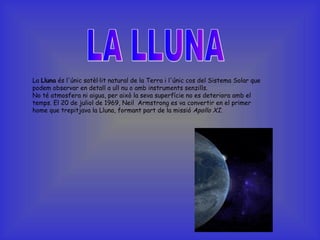 LA LLUNA La  Lluna  és l'únic satèl·lit natural de la Terra i l'únic cos del Sistema Solar que podem observar en detall a ull nu o amb instruments senzills. No té atmosfera ni aigua, per això la seva superfície no es deteriora amb el temps. El 20 de juliol de 1969, Neil  Armstrong es va convertir en el primer home que trepitjava la Lluna, formant part de la missió  Apollo XI .  