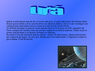 urá Urà  és el setè planeta des del Sol, el tercer més gran i el quart més potent del Sistema Solar. Encara que és visible a ull nu com els altres cinc planetes clàssics, mai no va ser reconegut com a planeta pels observadors antics a causa de la lentitud de la seva òrbita. Sir William Herschel va anunciar el seu descobriment el 13 de març de 1781, expandint els límits coneguts del Sistema Solar per primera vegada en la història moderna. També va ser el primer descobriment d'un planeta utilitzant un telescopi. Els anells d'Urà són diferents dels de Júpiter i Saturn. El més exterior,  Epsilon  està format per roques de gel grans i té color gris. Sembla que hi ha també anells o fragments d'anells no gaire amples, d'uns 50 metres. 