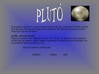 PLUTÓ És el planeta més petit i el que s'allunya més del Sol. Es va descobrir al 1930, però és tant lluny que fins ara hem tingut poca informació. És l'únic que encara no ha estat visitat per cap nau terrestre.   SATÈL·LITS DE PLUTÓ. Plutó té un satèl.lit molt especial: Caront. Té 1.172 Km. de diàmetre i és a menys de 20.000 Km. del planeta. Amb el temps, la gravetat ha frenat les seves rotacions i ara es presenten sempre la mateixa cara.   Els tres satèl·lits de Plutó són:   CARONT  HYDRA  NIX   