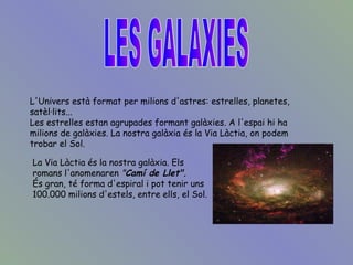 L'Univers està format per milions d'astres: estrelles, planetes, satèl·lits...  Les estrelles estan agrupades formant galàxies. A l'espai hi ha milions de galàxies. La nostra galàxia és la Via Làctia, on podem trobar el Sol.   LES GALAXIES La Via Làctia és la nostra galàxia. Els romans l'anomenaren  " Camí de Llet". És gran, té forma d'espiral i pot tenir uns 100.000 milions d'estels, entre ells, el Sol.   