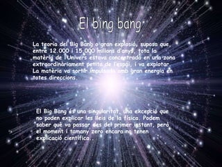 La teoria del Big Bang o gran explosió, suposa que,  entre 12.000 i 15.000 milions d’anys, tota la matèria de l’Univers estava concentrada en una zona extraordinàriament petita de l’espai, i va explotar. La matèria va sortir impulsada amb gran energia en totes direccions. El Big Bang és una singularitat, una excepció que no poden explicar les lleis de la física. Podem saber què va passar des del primer instant, però el moment i tamany zero encara no tenen explicació científica.. El bing bang 