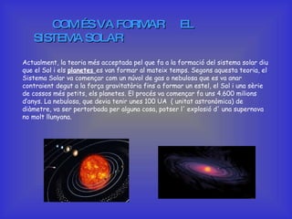 COM ÉS VA FORMAR  EL SISTEMA SOLAR   Actualment, la teoria més acceptada pel que fa a la formació del sistema solar diu que el Sol i els  planetes  es van formar al mateix temps. Segons aquesta teoria, el Sistema Solar va començar com un núvol de gas o nebulosa que es va anar contraient degut a la força gravitatòria fins a formar un estel, el Sol i una sèrie de cossos més petits, els planetes. El procés va començar fa uns 4.600 milions d’anys. La nebulosa, que devia tenir unes 100 UA  ( unitat astronòmica) de diàmetre, va ser pertorbada per alguna cosa, potser l' explosió d' una supernova no molt llunyana. 