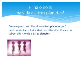 Creuen que si que hi ha vida a altres planetes però...
però només han mirat a Mart i no hi ha vida . Encara no
sabem si hi ha vida a altres planetes.
Hi ha o no hi
ha vida a altres planetes?
 