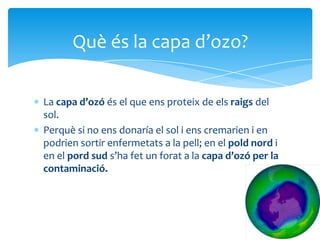 La capa d’ozó és el que ens proteix de els raigs del
sol.
Perquè si no ens donaría el sol i ens cremarien i en
podrien sortir enfermetats a la pell; en el pold nord i
en el pord sud s’ha fet un forat a la capa d’ozó per la
contaminació.
Què és la capa d’ozo?
 