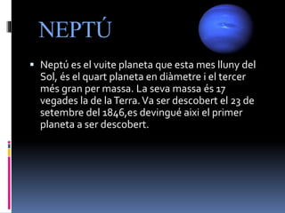 NEPTÚ
 Neptú es el vuite planeta que esta mes lluny del
Sol, és el quart planeta en diàmetre i el tercer
més gran per massa. La seva massa és 17
vegades la de laTerra.Va ser descobert el 23 de
setembre del 1846,es devingué aixi el primer
planeta a ser descobert.
 