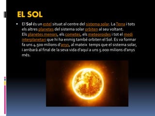 EL SOL
 El Sol és un estel situat al centre del sistema solar. LaTerra i tots
els altres planetes del sistema solar orbiten al seu voltant.
Els planetes menors, els cometes, els meteoroides i tot el medi
interplanetari que hi ha enmig també orbiten el Sol. Es va formar
fa uns 4.500 milions d'anys, al mateix temps que el sistema solar,
i arribarà al final de la seva vida d'aquí a uns 5.000 milions d'anys
més.
 