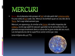  Mercuri és el planeta més proper al Sol i el més petit del sistema solar
Fa una volta al Sol cada dia. Mercuri és brillant quan es veu des de la
Terra. Se'n sap relativament poc
Mercuri, en aparença, és similar a la Lluna: té molts impactes de
cràters, no té cap satèl·lit natural i gairebé no té atmosfera. És un
planeta excepcionalment dens a causa de la gran mida del seu nucli.
Les temperatures de la superfície varien entre 90 i 700
(una mitjana de 427 °C).
 