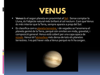VENUS
 Venus és el segon planeta en proximitat al Sol . Sense comptar la
Lluna, és l'objecte natural més brillant al cel nocturn. Com queVenus
és més interior que laTerra, sempre apareix a prop del Sol.
 Es classifica com a planeta terrestre, i de vegades se l'anomena el
planeta germà de laTerra, perquè són similars en mida, gravetat, i
composició general.Venus està cobert per una capa opaca de
núvols.Venus té l'atmosfera més densa de tots els planetes
terrestres. I no pot haver vida aVenus perquè no hi ha oxigen.
 