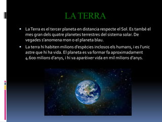 LATERRA
 LaTerra es el tercer planeta en distancia respecte el Sol. Es també el
mes gran dels quatre planetes terrestres del sistema solar. De
vegades s’anomena mon o el planeta blau.
 La terra hi habiten milions d’espècies inclosos els humans, i es l’unic
astre que hi ha vida. El planeta es va formar fa aproximadament
4.600 milions d’anys, i hi va aparèixer vida en mil milions d’anys.
 