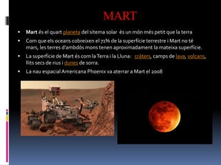 MART
 Mart és el quart planeta del sitema solar és un món més petit que la terra
 Com que els oceans cobreixen el 71% de la superfície terrestre i Mart no té
mars, les terres d'ambdós mons tenen aproximadament la mateixa superfície.
 La superfície de Mart és com laTerra i la Lluna: cràters, camps de lava, volcans,
llits secs de rius i dunes de sorra.
 La nau espacialAmericana Phoenix va aterrar a Mart el 2008
 