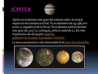 JÚPITER
Júpiter es el planeta mes gran del sistema solar i el cinquè
segons la seva distancia al Sol.Te un diàmetre de 142.984 km
(unes 11 vegades el de laTerra). És el planeta amb el nombre
més gran de satèl·lits coneguts, amb un total de 63. Els més
importants són els quatre satèl·lits
galileans: Ió, Europa, Ganimedes i Cal·listo.
La seva característica més destacable és la GranTacaVermella,
 