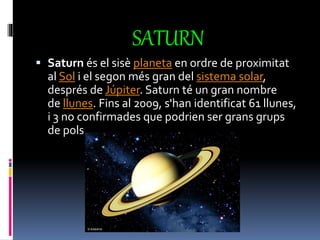 SATURN
 Saturn és el sisè planeta en ordre de proximitat
al Sol i el segon més gran del sistema solar,
després de Júpiter. Saturn té un gran nombre
de llunes. Fins al 2009, s'han identificat 61 llunes,
i 3 no confirmades que podrien ser grans grups
de pols.
 