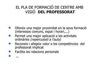 Ofereix una major proximitat en la seva formació (interessos comuns, espai i horari,...)  Permet una major aplicació a les activitats ordinàries  (repercussió a l’aula) Reconeix i afegeix valor a les competències  del professorat implicat Facilita les relacions personals   ... EL PLA DE FORMACIÓ DE CENTRE AMB  VISIÓ  DEL PROFESSORAT 