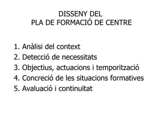 1. Anàlisi del context 2. Detecció de necessitats 3. Objectius, actuacions i temporització 4. Concreció de les situacions formatives 5. Avaluació i continuïtat DISSENY DEL  PLA DE FORMACIÓ DE CENTRE 