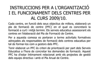 INSTRUCCIONS PER A L’ORGANITZACIÓ I EL FUNCIONAMENT DELS CENTRES PER AL CURS 2009/10.  Cada centre, en funció dels seus objectius de millora, elaborarà un pla de formació de centre (PFC) en el qual es concretarà la formació a curt i mitjà termini. Els serveis educatius assessorant els centres en l’elaboració del Pla de Formació de Centre. Per a aquesta comesa es portaran a terme activitats formatives adreçades als responsables de formació dels centres educatius per tal de formar-los com a gestors dels PFC. Tenir elaborat un PFC és criteri de priorització per part dels Serveis Educatius a l’hora de concretar les demandes de formació. Aquest PFC ha d’estar íntimament relacionat amb els projectes de gestió dels equips directius i amb el Pla Anual de Centre. 
