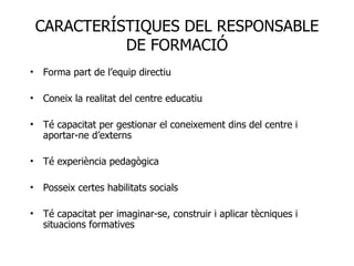 Forma part de l’equip directiu Coneix la realitat del centre educatiu Té capacitat per gestionar el coneixement dins del centre i aportar-ne d’externs Té experiència pedagògica Posseix certes habilitats socials Té capacitat per imaginar-se, construir i aplicar tècniques i situacions formatives CARACTERÍSTIQUES DEL RESPONSABLE DE FORMACIÓ 