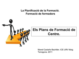 Els Plans de Formació de Centre. La Planificació de la Formació.  Formació de formadors Manel Castaño Bachiller. ICE URV Maig Tarragona. 2011 