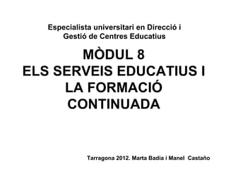 MÒDUL 8 ELS SERVEIS EDUCATIUS I LA FORMACIÓ CONTINUADA Especialista universitari en Direcció i Gestió de Centres Educatius Tarragona 2012. Marta Badia i Manel  Castaño 