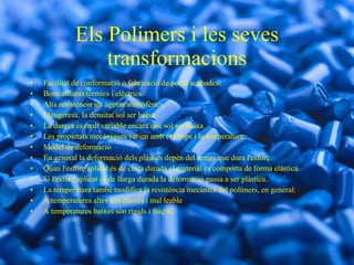 Els Polimers i les seves transformacions Facilitat de conformació o fabricació de peces acabades. Bons aïllants tèrmics i elèctrics. Alta resistència als agents atmosfèrics. Lleugeresa, la densitat sol ser baixa. La duresa és molt variable encara que sol ser baixa. Les propietats mecàniques varien amb el temps i la temperatura. Model de deformació En general la deformació dels plàstics depèn del temps que dura l'esforç. Quan l'esforç aplicat és de curta durada el material es comporta de forma elàstica.  Si l'esforç aplicat és de llarga durada la deformació passa a ser plàstica. La temperatura també modifica la resistència mecànica del polímers, en general: A temperatures altes són dúctils i mal·leable A temperatures baixes són rígids i fràgils. 