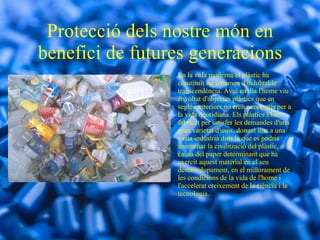Protecció dels nostre món en benefici de futures generacions En la vida moderna el plàstic ha constituït un fenomen d'indubtable transcendència. Avui en dia l'home viu envoltat d'objectes plàstics que en segles anteriors no eren necessaris per a la vida quotidiana. Els plàstics s'han fabricat per satisfer les demandes d'una gran varietat d'usos, donant lloc a una vasta indústria dins la que es podria anomenar la civilització del plàstic, a causa del paper determinant que ha exercit aquest material en el seu desenvolupament, en el millorament de les condicions de la vida de l'home i l'accelerat creixement de la ciència i la tecnologia. 