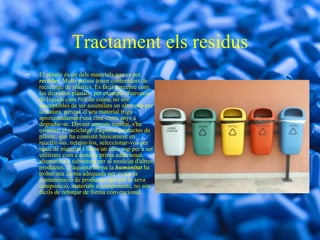 Tractament els residus El plàstic és un dels materials que es pot  reciclar . Molts països tenen contenidors de reciclatge de plàstics. És fàcil percebre com les deixalles plàstics, per exemple d'envasos de líquids com l'oli de cuina, no són susceptibles de ser assimilats un altre cop per la natura, perquè el seu material triga aproximadament uns cinc-cents anys a degradar-se. Davant aquesta realitat, s'ha establert el reciclatge d'aquests productes de plàstic, que ha consistit bàsicament en recollir-los, netejar-los, seleccionar-vos per tipus de material i fosos un altre cop per a ser utilitzats com a matèria prima addicional, alternativa o substituta per al modelat d'altres productes. D'aquesta forma la  humanitat  ha trobat una forma adequada per evitar la contaminació de productes que per la seva composició, materials o components, no són fàcils de rebutjar de forma convencional. 