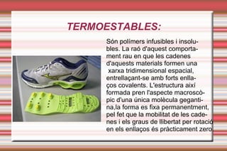 TERMOESTABLES: Són polímers infusibles i insolu- bles. La raó d'aquest comporta- ment rau en que les cadenes d'aquests materials formen una xarxa tridimensional espacial, entrellaçant-se amb forts enlla- ços covalents. L'estructura així formada pren l'aspecte macroscò- pic d'una única molècula geganti- na,la forma es fixa permanentment,  pel fet que la mobilitat de les cade- nes i els graus de llibertat per rotació en els enllaços és pràcticament zero. 
