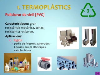 Policlorur de vinil [PVC]

Característiques: gran
resistència mecànica, tenaç,
resistent a ratllar-se,
Aplicacions:
  a) Rígids:
     perfils de finestres, canonades.
      Envasos, caixes elèctriques,
      vàlvules i claus
 