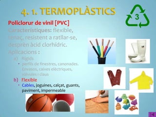 Policlorur de vinil [PVC]
Característiques: flexible,
tenaç, resistent a ratllar-se,
desprèn àcid clorhídric.
Aplicacions :
  a) Rígids
     perfils de finestres, canonades.
      Envasos, caixes elèctriques,
      vàlvules i claus
  b) Flexible
     Cables, joguines, calçat, guants,
      paviment, impermeable
 