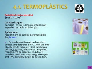 Polietilè de baixa densitat
[PEBD – LDPE]
Característiques:
poc rígid i cristal·lí, Bona resistència als
impactes, es ratlla amb l'ungla.
Aplicacions:
recobriment de cables, parament de la
llar, bosses.
   És una bona alternativa davant els
dubtes que desperta el PVC. Avui dia amb
el polietilè de baixa densitat s'elaboren
bosses, joguines, plats sol ús, ampolles,
recobriment de cables ... És a dir, els
mateixos productes que se segueixen fent
amb PVC. (ampolla de gel de dutxa, fairy
 