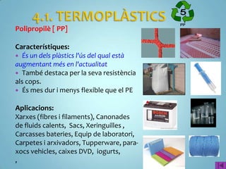 Polipropilè [ PP]

Característiques:
 És un dels plàstics l'ús del qual està
augmentant més en l'actualitat
 També destaca per la seva resistència
als cops.
 És mes dur i menys flexible que el PE


Aplicacions:
Xarxes (fibres i filaments), Canonades
de fluids calents, Sacs, Xeringuilles ,
Carcasses bateries, Equip de laboratori,
Carpetes i arxivadors, Tupperware, para-
xocs vehicles, caixes DVD, iogurts,
,
 