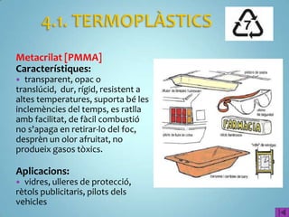 Metacrilat [PMMA]
Característiques:
  transparent, opac o
translúcid, dur, rígid, resistent a
altes temperatures, suporta bé les
inclemències del temps, es ratlla
amb facilitat, de fàcil combustió
no s'apaga en retirar-lo del foc,
desprèn un olor afruitat, no
produeix gasos tòxics.

Aplicacions:
 vidres, ulleres de protecció,
rètols publicitaris, pilots dels
vehicles
 