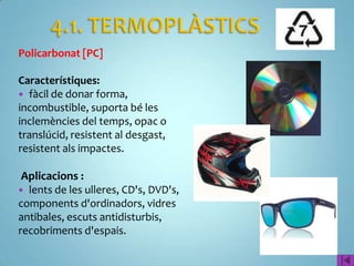 Policarbonat [PC]

Característiques:
 fàcil de donar forma,
incombustible, suporta bé les
inclemències del temps, opac o
translúcid, resistent al desgast,
resistent als impactes.

 Aplicacions :
 lents de les ulleres, CD's, DVD's,
components d'ordinadors, vidres
antibales, escuts antidisturbis,
recobriments d'espais.
 