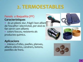 Fenols o Baquelita (PF)
Característiques
 és un plàstic dur, fràgil i bon aïllant
de l'escalfor i electricitat, per això es
fan servir com aïllants
 colors foscos, resistents als
productes químics.

Aplicacions
  mànecs d'olles, paelles, planxes,
aïllants elèctrics, cendrers, botons,
pastilles de frens.
 