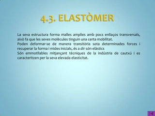 La seva estructura forma malles amplies amb pocs enllaços transversals,
això fa que les seves molècules tinguin una certa mobilitat.
Poden deformar-se de manera transitòria sota determinades forces i
recuperar la forma i mides inicials, és a dir són elàstics
Són emmotllables mitjançant tècniques de la indústria de cautxú i es
caracteritzen per la seva elevada elasticitat.
 