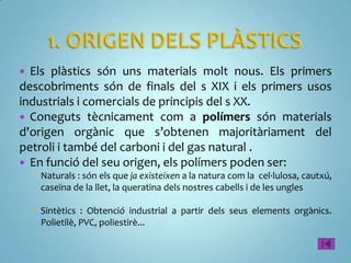  Els plàstics són uns materials molt nous. Els primers
descobriments són de finals del s XIX i els primers usos
industrials i comercials de principis del s XX.
 Coneguts tècnicament com a polímers són materials
d'origen orgànic que s’obtenen majoritàriament del
petroli i també del carboni i del gas natural .
 En funció del seu origen, els polímers poden ser:
     Naturals : són els que ja existeixen a la natura com la cel·lulosa, cautxú,
      caseïna de la llet, la queratina dels nostres cabells i de les ungles

     Sintètics : Obtenció industrial a partir dels seus elements orgànics.
      Polietilè, PVC, poliestirè...
 